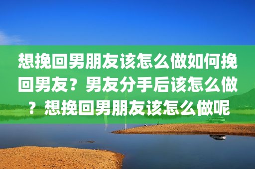 想挽回男朋友该怎么做如何挽回男友？男友分手后该怎么做？想挽回男朋友该怎么做呢
