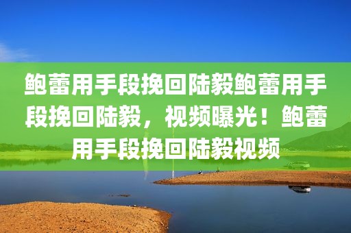 鲍蕾用手段挽回陆毅鲍蕾用手段挽回陆毅，视频曝光！鲍蕾用手段挽回陆毅视频