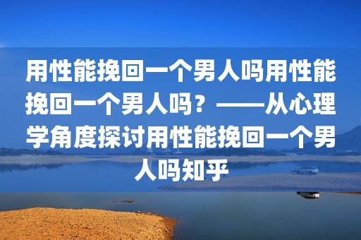 用性能挽回一个男人吗用性能挽回一个男人吗？——从心理学角度探讨用性能挽回一个男人吗知乎