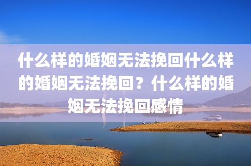 什么样的婚姻无法挽回什么样的婚姻无法挽回？什么样的婚姻无法挽回感情