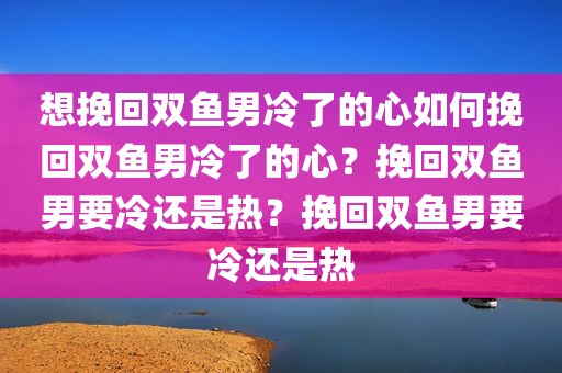 想挽回双鱼男冷了的心如何挽回双鱼男冷了的心？挽回双鱼男要冷还是热？挽回双鱼男要冷还是热