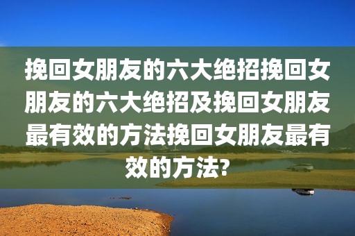 挽回女朋友的六大绝招挽回女朋友的六大绝招及挽回女朋友最有效的方法挽回女朋友最有效的方法?