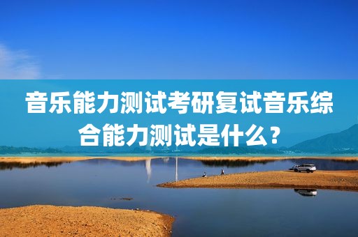 音乐能力测试考研复试音乐综合能力测试是什么？