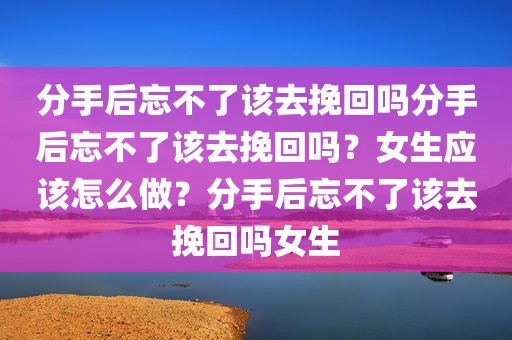 分手后忘不了该去挽回吗分手后忘不了该去挽回吗？女生应该怎么做？分手后忘不了该去挽回吗女生