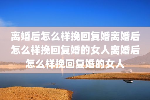 离婚后怎么样挽回复婚离婚后怎么样挽回复婚的女人离婚后怎么样挽回复婚的女人