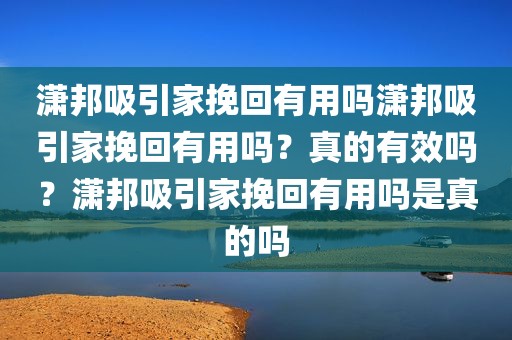 潇邦吸引家挽回有用吗潇邦吸引家挽回有用吗？真的有效吗？潇邦吸引家挽回有用吗是真的吗
