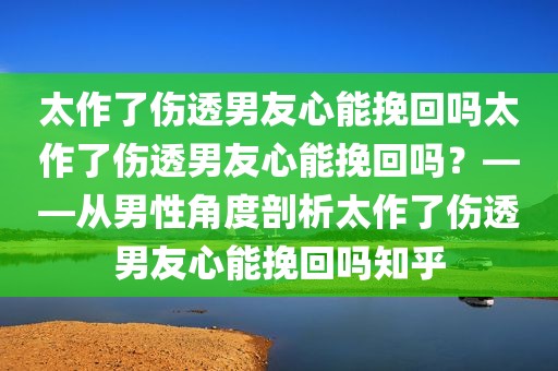 太作了伤透男友心能挽回吗太作了伤透男友心能挽回吗？——从男性角度剖析太作了伤透男友心能挽回吗知乎