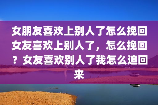 女朋友喜欢上别人了怎么挽回女友喜欢上别人了，怎么挽回？女友喜欢别人了我怎么追回来