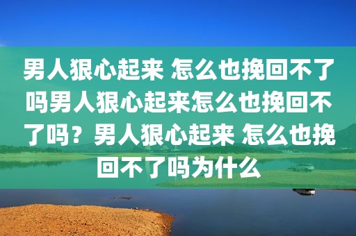 男人狠心起来 怎么也挽回不了吗男人狠心起来怎么也挽回不了吗？男人狠心起来 怎么也挽回不了吗为什么