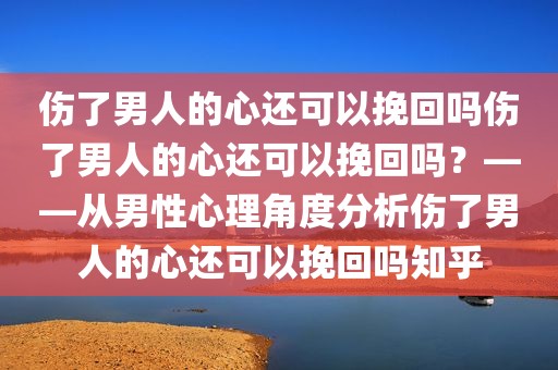 伤了男人的心还可以挽回吗伤了男人的心还可以挽回吗？——从男性心理角度分析伤了男人的心还可以挽回吗知乎