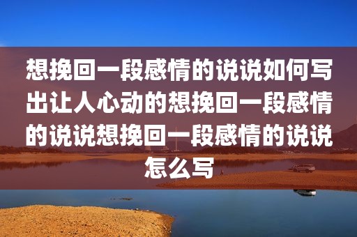 想挽回一段感情的说说如何写出让人心动的想挽回一段感情的说说想挽回一段感情的说说怎么写
