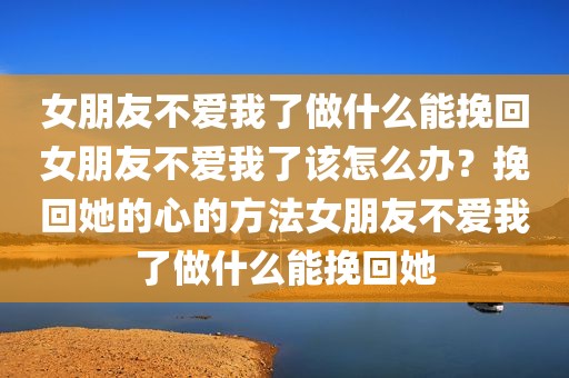 女朋友不爱我了做什么能挽回女朋友不爱我了该怎么办？挽回她的心的方法女朋友不爱我了做什么能挽回她