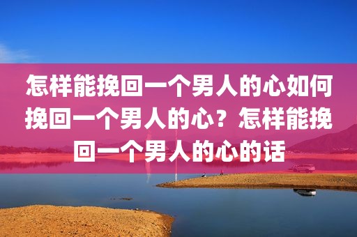 怎样能挽回一个男人的心如何挽回一个男人的心？怎样能挽回一个男人的心的话