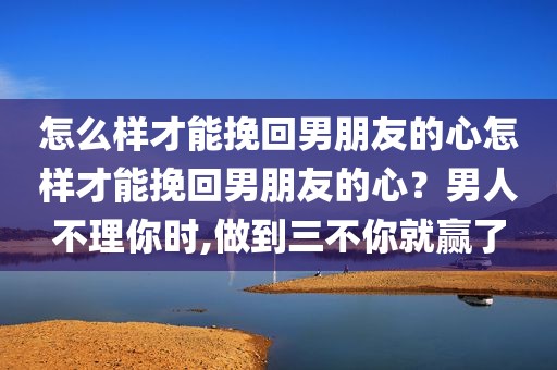 怎么样才能挽回男朋友的心怎样才能挽回男朋友的心？男人不理你时,做到三不你就赢了