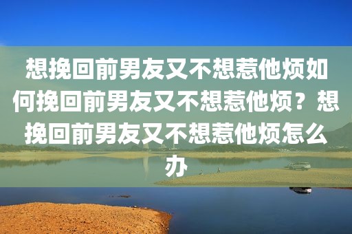 想挽回前男友又不想惹他烦如何挽回前男友又不想惹他烦？想挽回前男友又不想惹他烦怎么办