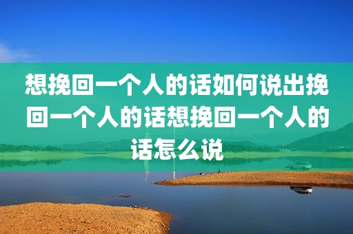 想挽回一个人的话如何说出挽回一个人的话想挽回一个人的话怎么说