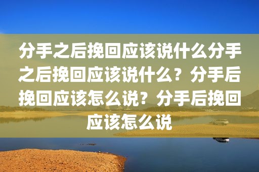 分手之后挽回应该说什么分手之后挽回应该说什么？分手后挽回应该怎么说？分手后挽回应该怎么说
