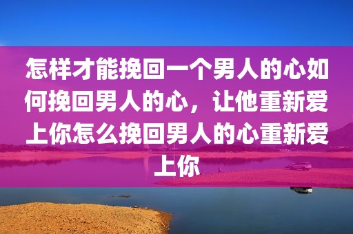 怎样才能挽回一个男人的心如何挽回男人的心，让他重新爱上你怎么挽回男人的心重新爱上你