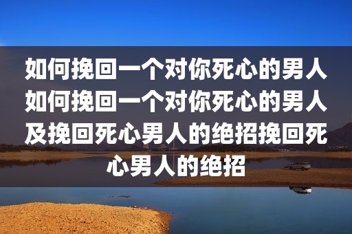 如何挽回一个对你死心的男人如何挽回一个对你死心的男人及挽回死心男人的绝招挽回死心男人的绝招