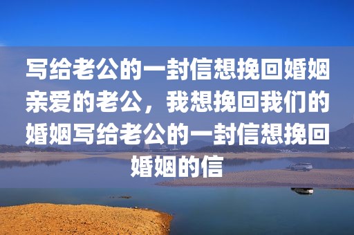 写给老公的一封信想挽回婚姻亲爱的老公，我想挽回我们的婚姻写给老公的一封信想挽回婚姻的信