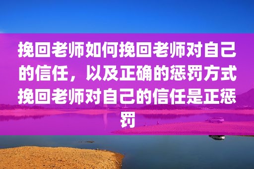 挽回老师如何挽回老师对自己的信任，以及正确的惩罚方式挽回老师对自己的信任是正惩罚