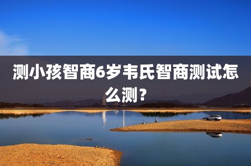 测小孩智商6岁韦氏智商测试怎么测？