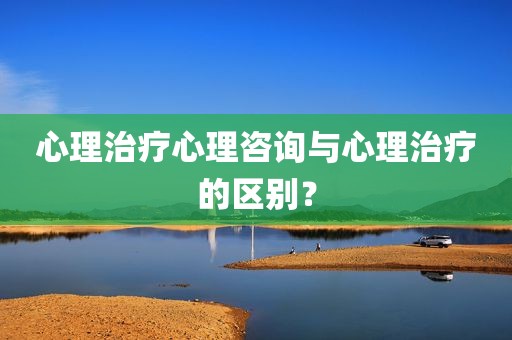 心理治疗心理咨询与心理治疗的区别？