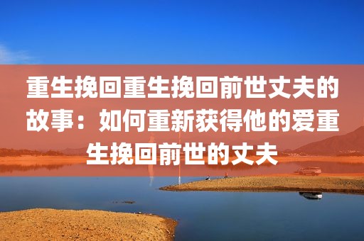重生挽回重生挽回前世丈夫的故事：如何重新获得他的爱重生挽回前世的丈夫