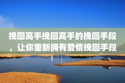 挽回高手挽回高手的挽回手段，让你重新拥有爱情挽回手段