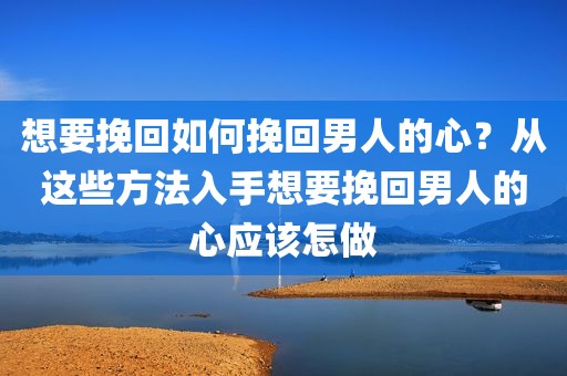 想要挽回如何挽回男人的心？从这些方法入手想要挽回男人的心应该怎做
