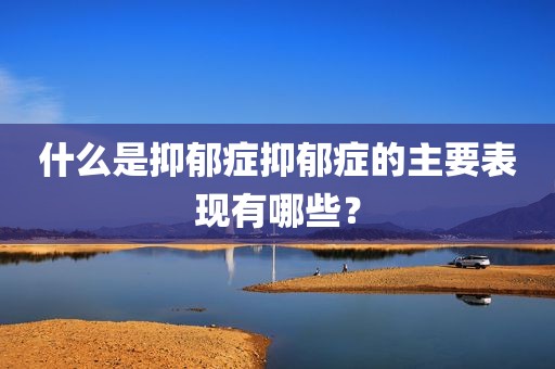 什么是抑郁症抑郁症的主要表现有哪些？