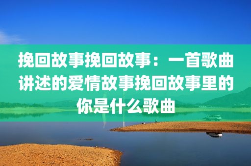 挽回故事挽回故事：一首歌曲讲述的爱情故事挽回故事里的你是什么歌曲