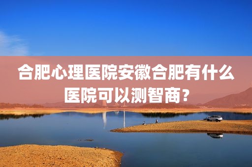 合肥心理医院安徽合肥有什么医院可以测智商？