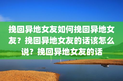 挽回异地女友如何挽回异地女友？挽回异地女友的话该怎么说？挽回异地女友的话