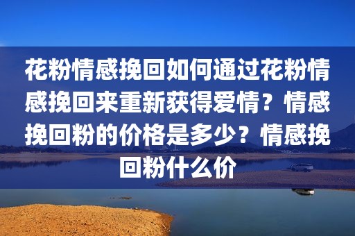 花粉情感挽回如何通过花粉情感挽回来重新获得爱情？情感挽回粉的价格是多少？情感挽回粉什么价