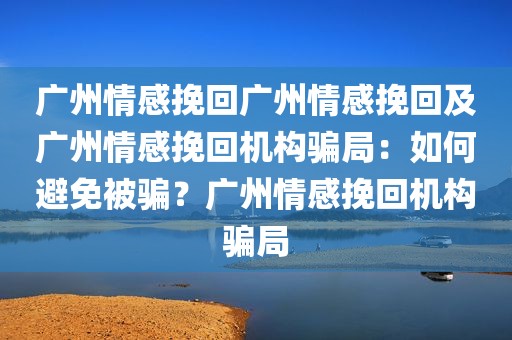 广州情感挽回广州情感挽回及广州情感挽回机构骗局：如何避免被骗？广州情感挽回机构骗局