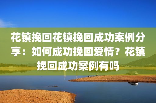 花镇挽回花镇挽回成功案例分享：如何成功挽回爱情？花镇挽回成功案例有吗