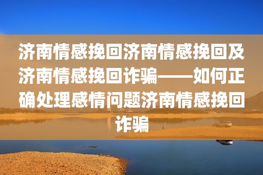 济南情感挽回济南情感挽回及济南情感挽回诈骗——如何正确处理感情问题济南情感挽回诈骗