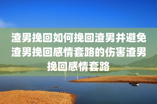 渣男挽回如何挽回渣男并避免渣男挽回感情套路的伤害渣男挽回感情套路