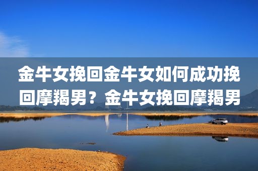 金牛女挽回金牛女如何成功挽回摩羯男？金牛女挽回摩羯男