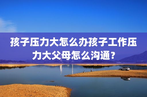 孩子压力大怎么办孩子工作压力大父母怎么沟通？