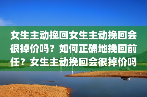 女生主动挽回女生主动挽回会很掉价吗？如何正确地挽回前任？女生主动挽回会很掉价吗