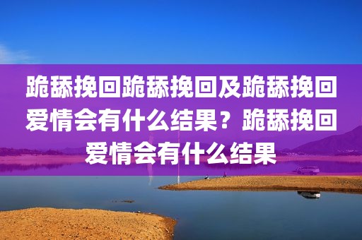 跪舔挽回跪舔挽回及跪舔挽回爱情会有什么结果？跪舔挽回爱情会有什么结果