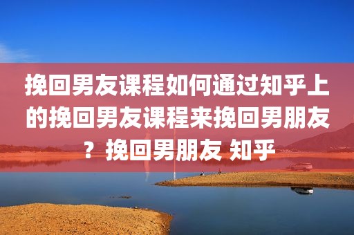 挽回男友课程如何通过知乎上的挽回男友课程来挽回男朋友？挽回男朋友 知乎