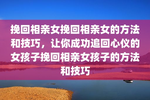 挽回相亲女挽回相亲女的方法和技巧，让你成功追回心仪的女孩子挽回相亲女孩子的方法和技巧