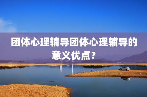 团体心理辅导团体心理辅导的意义优点？