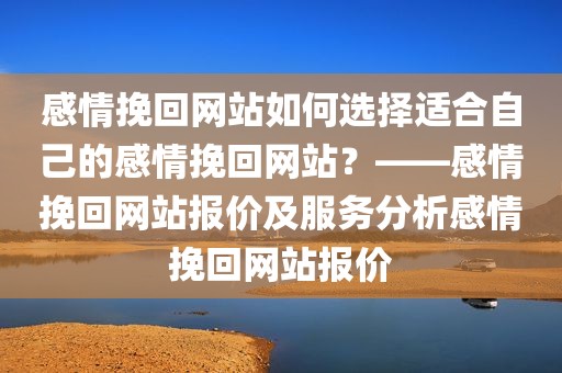 感情挽回网站如何选择适合自己的感情挽回网站？——感情挽回网站报价及服务分析感情挽回网站报价