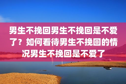 男生不挽回男生不挽回是不爱了？如何看待男生不挽回的情况男生不挽回是不爱了