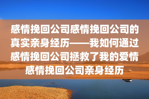 感情挽回公司感情挽回公司的真实亲身经历——我如何通过感情挽回公司拯救了我的爱情感情挽回公司亲身经历
