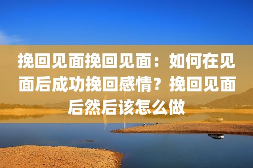 挽回见面挽回见面：如何在见面后成功挽回感情？挽回见面后然后该怎么做